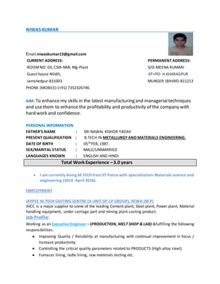 NIWAS KUMAR
Email:niwaskumar13@gmaiI.com
CURRENT ADDRESS: PERMANENT ADDRESS:
ROOMNO: 03, CSIR-NML Mg-Plant S/O-MEENA KUMARI
Guest house Nildih, AT+PO- H.KHARAGPUR
Jamshedpur-831003 MUNGER (BIHAR)-811213
PHONE (MOBILE)-(+91) 7352326746
AIM: To enhance my skills in the latest manufacturing and managerial techniques
and usethem to enhance the profitability and productivity of the company with
hard work and confidence.
PERSONAL INFORMATION
FATHER’S NAME : SRI NAWAL KISHOR YADAV
PRESENT QUALIFICATION : B.TECH IN METALLURGY AND MATERIALS ENGINEERING.
DATE OF BIRTH : 05THFEB, 1987.
SEX/MARITAL STATUS : MALE/UNMARRIED
LANGUAGES KNOWN : ENGLISH AND HINDI
Total Work Experience –3.0 years
 I am currently doing M.TECH from IIT Patna with specialization Materials science and
engineering (2014- April 2016).
EMPLOYMENT
JAYPEE HI-TECH CASTING CENTRE (A UNIT OF J.P GROUP), REWA (M.P)
JHCC is a major supplier to some of the leading Cement plant, Steel plant, Power plant, Material
handling equipment, under carriage part and mining plant casting product.
Job Profile:
Working as an Executive Engineer – (PRODUCTION, MELT SHOP & LAB) &fulfilling the following
responsibilities.
 Improving Quality / Reliability at manufacturing with continual improvement in focus /
Increase productivity.
 Controlling the critical quality parameters related to PRODUCTS (High alloy steel).
 Furnaces lining, ladle lining, raw materials testing etc.
 