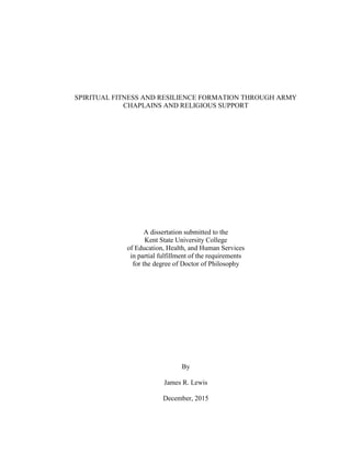 i
SPIRITUAL FITNESS AND RESILIENCE FORMATION THROUGH ARMY
CHAPLAINS AND RELIGIOUS SUPPORT
A dissertation submitted to the
Kent State University College
of Education, Health, and Human Services
in partial fulfillment of the requirements
for the degree of Doctor of Philosophy
By
James R. Lewis
December, 2015
 
