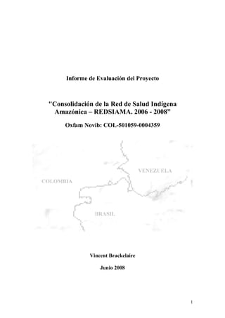Informe de Evaluación del Proyecto
"Consolidación de la Red de Salud Indígena
Amazónica – REDSIAMA. 2006 - 2008”
Oxfam Novib: COL-501059-0004359
Vincent Brackelaire
Junio 2008
1
 