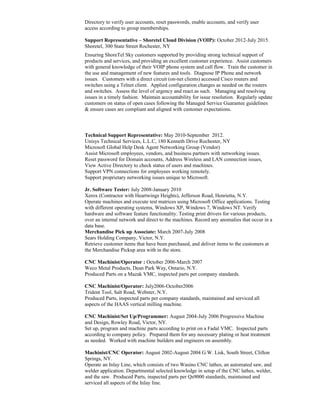 Directory to verify user accounts, reset passwords, enable accounts, and verify user
access according to group memberships.
Support Representative – Shoretel Cloud Division (VOIP): October 2012-July 2015.
Shoretel, 300 State Street Rochester, NY
Ensuring ShoreTel Sky customers supported by providing strong technical support of
products and services, and providing an excellent customer experience. Assist customers
with general knowledge of their VOIP phone system and call flow. Train the customer in
the use and management of new features and tools. Diagnose IP Phone and network
issues. Customers with a direct circuit (on-net clients) accessed Cisco routers and
switches using a Telnet client. Applied configuration changes as needed on the routers
and switches. Assess the level of urgency and react as such. Managing and resolving
issues in a timely fashion. Maintain accountability for issue resolution. Regularly update
customers on status of open cases following the Managed Service Guarantee guidelines
& ensure cases are compliant and aligned with customer expectations.
Technical Support Representative: May 2010-September 2012.
Unisys Technical Services, L.L.C, 180 Kenneth Drive Rochester, NY
Microsoft Global Help Desk Agent Networking Group (Vendor)
Assist Microsoft employees, vendors, and business partners with networking issues.
Reset password for Domain accounts, Address Wireless and LAN connection issues,
View Active Directory to check status of users and machines.
Support VPN connections for employees working remotely.
Support proprietary networking issues unique to Microsoft.
Jr. Software Tester: July 2008-January 2010
Xerox (Contractor with Heartwings Heights), Jefferson Road, Henrietta, N.Y.
Operate machines and execute test matrices using Microsoft Office applications. Testing
with different operating systems, Windows XP, Windows 7, Windows NT. Verify
hardware and software feature functionality. Testing print drivers for various products,
over an internal network and direct to the machines. Record any anomalies that occur in a
data base.
Merchandise Pick up Associate: March 2007-July 2008
Sears Holding Company, Victor, N.Y.
Retrieve customer items that have been purchased, and deliver items to the customers at
the Merchandise Pickup area with in the store.
CNC Machinist/Operator : October 2006-March 2007
Weco Metal Products, Dean Park Way, Ontario, N.Y.
Produced Parts on a Mazak VMC, inspected parts per company standards.
CNC Machinist/Operator: July2006-October2006
Trident Tool, Salt Road, Webster, N.Y.
Produced Parts, inspected parts per company standards, maintained and serviced all
aspects of the HAAS vertical milling machine.
CNC Machinist/Set Up/Programmer: August 2004-July 2006 Progressive Machine
and Design, Rowley Road, Victor, NY.
Set up, program and machine parts according to print on a Fadal VMC. Inspected parts
according to company policy. Prepared them for any necessary plating or heat treatment
as needed. Worked with machine builders and engineers on assembly.
Machinist/CNC Operator: August 2002-August 2004 G.W. Lisk, South Street, Clifton
Springs, NY.
Operate an Inlay Line, which consists of two Wasino CNC lathes, an automated saw, and
welder application. Departmental selected knowledge in setup of the CNC lathes, welder,
and the saw. Produced Parts, inspected parts per Qs9000 standards, maintained and
serviced all aspects of the Inlay line.
 