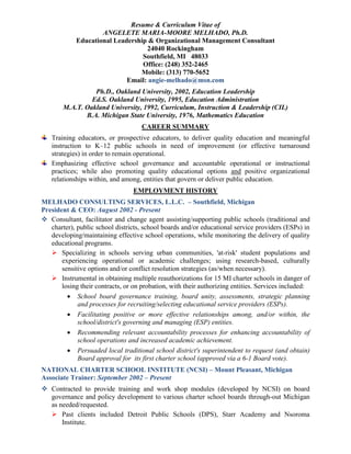 Resume & Curriculum Vitae of
ANGELETE MARIA-MOORE MELHADO, Ph.D.
Educational Leadership & Organizational Management Consultant
24040 Rockingham
Southfield, MI 48033
Office: (248) 352-2465
Mobile: (313) 770-5652
Email: angie-melhado@msn.com
Ph.D., Oakland University, 2002, Education Leadership
Ed.S. Oakland University, 1995, Education Administration
M.A.T. Oakland University, 1992, Curriculum, Instruction & Leadership (CIL)
B.A. Michigan State University, 1976, Mathematics Education
CAREER SUMMARY
Training educators, or prospective educators, to deliver quality education and meaningful
instruction to K–12 public schools in need of improvement (or effective turnaround
strategies) in order to remain operational.
Emphasizing effective school governance and accountable operational or instructional
practices; while also promoting quality educational options and positive organizational
relationships within, and among, entities that govern or deliver public education.
EMPLOYMENT HISTORY
MELHADO CONSULTING SERVICES, L.L.C. – Southfield, Michigan
President & CEO: August 2002 - Present
 Consultant, facilitator and change agent assisting/supporting public schools (traditional and
charter), public school districts, school boards and/or educational service providers (ESPs) in
developing/maintaining effective school operations, while monitoring the delivery of quality
educational programs.
 Specializing in schools serving urban communities, 'at-risk' student populations and
experiencing operational or academic challenges; using research-based, culturally
sensitive options and/or conflict resolution strategies (as/when necessary).
 Instrumental in obtaining multiple reauthorizations for 15 MI charter schools in danger of
losing their contracts, or on probation, with their authorizing entities. Services included:
 School board governance training, board unity, assessments, strategic planning
and processes for recruiting/selecting educational service providers (ESPs).
 Facilitating positive or more effective relationships among, and/or within, the
school/district's governing and managing (ESP) entities.
 Recommending relevant accountability processes for enhancing accountability of
school operations and increased academic achievement.
 Persuaded local traditional school district's superintendent to request (and obtain)
Board approval for its first charter school (approved via a 6-1 Board vote).
NATIONAL CHARTER SCHOOL INSTITUTE (NCSI) – Mount Pleasant, Michigan
Associate Trainer: September 2002 – Present
 Contracted to provide training and work shop modules (developed by NCSI) on board
governance and policy development to various charter school boards through-out Michigan
as needed/requested.
 Past clients included Detroit Public Schools (DPS), Starr Academy and Nsoroma
Institute.
 