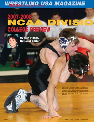 January 15, 2008 - Wrestling U.S.A. Magazinepage 6
2007-2008
NCAA DIVISIO
COLLEGE PREVIEW
2007 NWCA Cliff Keen Duals - 133 lbs. Brett
Allgood (NE-Kearney), returning D-II Champion,
in control of Troy McFarland (MN-Moorehead).
Allgood won by Tech Fall; 21-5; 4:06. Kearney
shut out Moorehead 44-0. Photo by John
Johnson.
WRESTLING USA MAGAZINENCAACollegeAction
By Dan Fickel,
National Editor
 