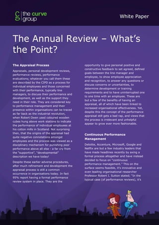 The Annual Review – What’s
the Point?
The Appraisal Process
Appraisals, personal development reviews,
performance reviews, performance
evaluations; whatever you call them these
are described by the CIPD as a process for
individual employees and those concerned
with their performance, typically line
managers, to discuss their performance and
development, as well as the support they
need in their role. They are considered key
to performance management and their
presence within organisations can be traced
as far back as the industrial revolution,
when Robert Owen used coloured wooden
cubes hung above work stations to indicate
the performance of individual employees at
his cotton mills in Scotland. Not surprising
then, that the origins of the appraisal had
quite negative connotations amongst
employees and the process was viewed as a
disciplinary mechanism for punishing poor
performance above all else - a far cry from
the “supportive”, “developmental”
description we have today!
Despite these earlier adverse procedures,
after much refinement and development the
appraisal process is still a common
occurrence in organisations today. In fact
95% report having a formal performance
review system in place. They are the
opportunity to give personal positive and
constructive feedback to set agreed, defined
goals between the line manager and
employee, to show employee appreciation
and recognition, to answer any questions or
discuss concerns or uncertainties, to
determine development or training
requirements and to have uninterrupted one
to one time with an employee. These are
but a few of the benefits of having an
appraisal, all of which have been linked to
increased organisational effectiveness. Yet,
despite this the concept of the performance
appraisal still gets a bad rap, and views that
the process is irrelevant and unhelpful
appear to grow ever more fashionable.
Continuous Performance
Management
Deloitte, Accenture, Microsoft, Google and
Netflix are but a few industry leaders that
have made headlines recently by axing a
formal process altogether and have instead
decided to focus on “continuous
performance management.” This on the
surface seems feasible, it’s innovative and
even leading organisational researcher
Professor Robert I. Sutton stated; “In the
typical case (of performance reviews), it’s
 