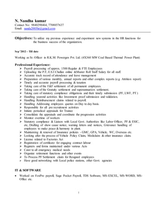 1
N. Nandha kumar
Contact No: 9840298464, 7708857637
Email: nanda2005hr@gmail.com
Objectives: To utilize my previous experience and experiment new systems in the HR functions for
the business success of the organization.
Sep ’2012 – Till date
Working as Sr. Officer in R.K.M. Powergen Pvt. Ltd. (4X360 MW Coal Based Thermal Power Plant)
Professional Experience:
 Payroll processing of approx. 1500 Regular & FTE Employyees
 Uploading the P.F, E.S.I Challan online &Muster Roll Staff Salary for all staff.
 Accurate track record of attendance and leave management
 Preparation of various monthly, annual reports and other complex reports (e.g. Attrition report)
 Timely and accurate payroll processing & taxation
 Taking care of the F&F settlement of all permanent employees.
 Taking care of the Gratuity settlement and superannuation settlement.
 Taking care of statutory compliance obligations and their timely submission (PF, LWF, PT )
 Handling yearend activities like Investment proof submission and validation.
 Handling Reimbursement claims related to payroll.
 Handling Addressing employees queries on Day to day basis.
 Responsible for all pre recruitment activities
 Initiate periodical appraisals for Trainee
 Consolidate the appraisals and coordinate the progression activities
 Monitor overtime of workers
 Statutory compliance & Liaison with Local Govt. Authorities like Labor Officer, PF & ESIC,
etc, Drafting of show cause notice, warning letters and notices, Grievance handling of
employees to make peace & harmony in plant.
 Maintaining & renewal of Insurance policies - GMC, GPA, Vehicle, WC, Overseas etc.
 Looking after the process of Vehicle Policy Claim, Mediclaim & other insurance claim.
 License related to Factories Act
 Registration of certificate for engaging contract labour
 Registers and forms maintained under various Acts
 Cater to all emergency medical needs
 Organize retirement functions and other events
 To Process PF Settlement claim for Resigned employees
 Have good networking with Local police stations, other Govt. agencies
IT & SOFTWARE
 Worked on FoxPro payroll, Sage Pocket Payroll, TDS Software, MS-EXCEL, MS-WORD, MS-
Office etc.
 