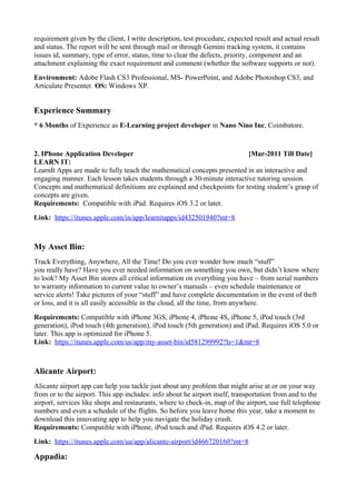requirement given by the client, I write description, test procedure, expected result and actual result
and status. The report will be sent through mail or through Gemini tracking system, it contains
issues id, summary, type of error, status, time to clear the defects, priority, component and an
attachment explaining the exact requirement and comment (whether the software supports or not).
Environment: Adobe Flash CS3 Professional, MS- PowerPoint, and Adobe Photoshop CS3, and
Articulate Presenter. OS: Windows XP.
Experience Summary
* 6 Months of Experience as E-Learning project developer in Nano Nino Inc, Coimbatore.
2. IPhone Application Developer [Mar-2011 Till Date]
LEARN IT:
LearnIt Apps are made to fully teach the mathematical concepts presented in an interactive and
engaging manner. Each lesson takes students through a 30-minute interactive tutoring session.
Concepts and mathematical definitions are explained and checkpoints for testing student’s grasp of
concepts are given.
Requirements: Compatible with iPad. Requires iOS 3.2 or later.
Link: https://itunes.apple.com/in/app/learnitapps/id432501940?mt=8
My Asset Bin:
Track Everything, Anywhere, All the Time! Do you ever wonder how much “stuff”
you really have? Have you ever needed information on something you own, but didn’t know where
to look? My Asset Bin stores all critical information on everything you have – from serial numbers
to warranty information to current value to owner’s manuals – even schedule maintenance or
service alerts! Take pictures of your “stuff” and have complete documentation in the event of theft
or loss, and it is all easily accessible in the cloud, all the time, from anywhere.
Requirements: Compatible with iPhone 3GS, iPhone 4, iPhone 4S, iPhone 5, iPod touch (3rd
generation), iPod touch (4th generation), iPod touch (5th generation) and iPad. Requires iOS 5.0 or
later. This app is optimized for iPhone 5.
Link: https://itunes.apple.com/us/app/my-asset-bin/id581299992?ls=1&mt=8
Alicante Airport:
Alicante airport app can help you tackle just about any problem that might arise at or on your way
from or to the airport. This app includes: info about he airport itself, transportation from and to the
airport, services like shops and restaurants, where to check-in, map of the airport, use full telephone
numbers and even a schedule of the flights. So before you leave home this year, take a moment to
download this innovating app to help you navigate the holiday crush.
Requirements: Compatible with iPhone, iPod touch and iPad. Requires iOS 4.2 or later.
Link: https://itunes.apple.com/ua/app/alicante-airport/id466720160?mt=8
Appadia:
 