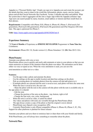 Appadia is a “Personal Mobile App”. People can sign in to Appadia.com and create the account, put
the details that they want to share to the world like information, photos, music, movies, books,
places and all their Social Networks like Facebook, Twitter, LinkedIn and other and publish. What
the system does is that it aggregates all this into a single App within the Appadia container App.
App users can search people by name, location, email address or interest and then install them on
their phones.
Requirements: Compatible with iPhone 3GS, iPhone 4, iPhone 4S, iPhone 5, iPod touch (3rd
generation), iPod touch (4th generation), iPod touch (5th generation) and iPad. Requires iOS 6.0or
later. This app is optimized for iPhone 5.
Link: https://itunes.apple.com/cy/app/appadia/id546330286?mt=8
Experience Summary
* 2 Years 6 Months of Experience as IPHONE DEVELOPER Programmer in Nano Nino Inc,
Coimbatore.
Environment: iPhone OS: 5.0, Xcode version 4.2, iPhone Simulator: 5.0. OS: Mac OS X 10.6.
PhotoNonate:
Annotate your photos with voice or text.
PhotoNotate allows you to quickly and easily add comments or notes to your photos so that you can
retain memories or context of the situation when the photo was taken. The annotation can be done
either via voice or typed as text. When the voice annotation is used, you can save the
note/annotation as either text or a video.
Features:
- Use the app to take a photo and annotate the photo
- Use the settings on the app to enable location and date/time settings on the photo
- Pick an existing photo (or multiple photos) from the camera roll and add note(s) to it
- If multiple photos are selected and the note is saved as text, each photo will have the same note
- When the note is saved as text, the user can:
- Share the photo with the note to the camera roll (the photo with the note is available only in
the app unless it is shared)
- Edit the note
- Change the position of the note on the photo – top, bottom, right or left
- Change the font style, size, color, background
- When the note is saved as video, it cannot be edited
- The videos and photos with notes are viewable through the PhotoNotate album
- The app always creates a copy of the photo so that the original is never altered
- PhotoNotate uses iSpeech voice recognition APIs
- Currently PhotoNotate is only iPhone compatible (iPhone 4, iPhone 4S, iPhone 5, 5C, 5S);
Support for other platforms is planned for future releases
Annotate your photos and save them to reminisce later or share them with your friends and family.
With PhotoNotate, you will always have something to remember about the photo.
Network Plus:
 