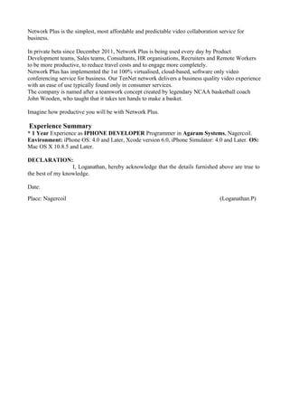 Network Plus is the simplest, most affordable and predictable video collaboration service for
business.
In private beta since December 2011, Network Plus is being used every day by Product
Development teams, Sales teams, Consultants, HR organisations, Recruiters and Remote Workers
to be more productive, to reduce travel costs and to engage more completely.
Network Plus has implemented the 1st 100% virtualised, cloud-based, software only video
conferencing service for business. Our TenNet network delivers a business quality video experience
with an ease of use typically found only in consumer services.
The company is named after a teamwork concept created by legendary NCAA basketball coach
John Wooden, who taught that it takes ten hands to make a basket.
Imagine how productive you will be with Network Plus.
Experience Summary
* 1 Year Experience as IPHONE DEVELOPER Programmer in Agaram Systems, Nagercoil.
Environment: iPhone OS: 4.0 and Later, Xcode version 6.0, iPhone Simulator: 4.0 and Later. OS:
Mac OS X 10.8.5 and Later.
DECLARATION:
I, Loganathan, hereby acknowledge that the details furnished above are true to
the best of my knowledge.
Date:
Place: Nagercoil (Loganathan.P)
 