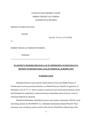 1
UNITED STATES DISTRICT COURT
MIDDLE DISTRICT OF FLORIDA
JACKSONVILLE DIVISION
KRISTEN JAYMES STEVENS,
Plaintiff,
Case No.: 8:13-cv-137-J-25JTK
vs.
ROBERT DOUGLAS THOMAS PETERSON,
Defendant.
/
PLAINTIFF’S MEMORANDUM OF LAW IN OPPOSITION TO DEFENDANT’S
MOTION TO DISMISS FOR LACK OF PERSONAL JURISDICTION
INTRODUCTION
Defendant Peterson claims that the Federal District Court in the Middle District of
Florida cannot exercise personal jurisdiction over Plaintiff Stevens. Plaintiff, in opposition of
Defendant’s Fed. R. Civ. P. 12(b) (2) motion to dismiss for lack of personal jurisdiction, asserts
that Defendant has established a continuous business relationship and has been the victim of
intentional defamation statements.
Plaintiff and Defendant established a business and romantic relationship. With the social
networking internet site HEADSHOT, Inc., Defendant intentionally defamed Plaintiff. These
statements were viewable by parties outside of this lawsuit. Plaintiff has suffered injury from
 