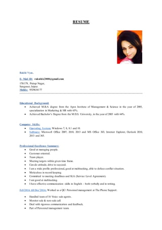 RESUME
Rakhi Vyas.
E- Mail ID: raknikk2008@gmail.com
170/179, Pratap Nagar,
Sanganer, Jaipur.
Mobile: 9529634177
Educational Background:
 Achieved M.B.A degree from the Apex Institute of Management & Science in the year of 2005,
specialization in Marketing & HR with 65%.
 Achieved Bachelor’s Degree from the M.D.S. University, in the year of 2003 with 64%.
Computer Skills:
 Operating System: Windows 7, 8, 8.1 and 10.
 Software: Microsoft Office 2007, 2010, 2013 and MS Office 365, Internet Explorer, Outlook 2010,
2013 and 365.
Professional Excellence Summary:
 Good at managing people.
 Customer oriented.
 Team player.
 Meeting targets within given time frame.
 Can-do attitude, drive to succeed.
 I am a wide profile professional, good at multitasking, able to defuse conflict situation.
 Meticulous in record keeping.
 Committed to meeting deadlines and SLA (Service Level Agreement).
 I am good at multitasking.
 I have effective communication skills in English – both verbally and in writing.
Feb’2016 till Dec’2016: Worked as a QC/ Personnel management at The Phone Support.
 Handled team of 16 Voice sale agents.
 Monitor sale & non-sale call.
 Deal with rigorous communication and feedback.
 Part of Personnel management team.
 