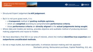 • Structured Expert Judgement is still judgement.
• But it is not pure guess work, it is:
• a transparent method of pooling multiple opinions,
• which are weighted according to comprehensible performance criteria,
• those performance criteria are directly aligned to the actual judgements being sought.
• Where data and models are lacking, provides objective and auditable method of producing decision-
making judgements and inputs to models.
• We have described a first SEJ in our area of interest, where the method identifies true expertise and
outperforms uncalibrated methods.
• So not a magic bullet, but where applicable, it enhances decision-making and risk appraisal:
Stochastic pricing, Reinsurance purchase, Capital Modelling, ILS, etc.
18
 