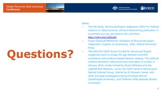 Questions?
19
Notes:
• The full study, Structured Expert Judgement (SEJ) For Political
Violence In (Re)insurance, will be a forthcoming publication in
a scientific journal, permanent URL until then:
http://1drv.ms/1VZkuGh .
• Cooke Classical Method for elicitation of Structured Expert
Judgement: Experts In Uncertainty, 1991, Oxford University
Press.
• The ISCH EU COST Action IS1304 for Structured Expert
Judgement aims to bridge the gap between scientific
uncertainty and evidence-based decision making. The political
violence elicitation referenced here took place in London in
January 2016, kindly hosted by Dickie Whitaker and the
Lighthill Risk Network, run by the COST Action’s Reinsurance
Special Interest Group, chaired by Dr Raveem Ismail, with
other principal investigators being Christoph Werner
(Strathclyde University), and Professor Willy Aspinall (Bristol
University).
 