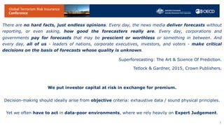 There are no hard facts, just endless opinions. Every day, the news media deliver forecasts without
reporting, or even asking, how good the forecasters really are. Every day, corporations and
governments pay for forecasts that may be prescient or worthless or something in between. And
every day, all of us - leaders of nations, corporate executives, investors, and voters - make critical
decisions on the basis of forecasts whose quality is unknown.
Superforecasting: The Art & Science Of Prediction.
Tetlock & Gardner, 2015, Crown Publishers.
We put investor capital at risk in exchange for premium.
Decision-making should ideally arise from objective criteria: exhaustive data / sound physical principles.
Yet we often have to act in data-poor environments, where we rely heavily on Expert Judgement.
3
 