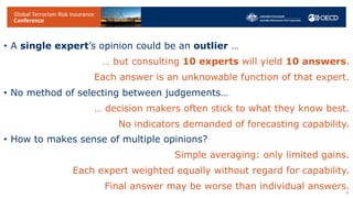 • A single expert’s opinion could be an outlier …
… but consulting 10 experts will yield 10 answers.
Each answer is an unknowable function of that expert.
• No method of selecting between judgements…
… decision makers often stick to what they know best.
No indicators demanded of forecasting capability.
• How to makes sense of multiple opinions?
Simple averaging: only limited gains.
Each expert weighted equally without regard for capability.
Final answer may be worse than individual answers.
4
 