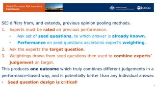 SEJ differs from, and extends, previous opinion pooling methods.
1. Experts must be rated on previous performance.
• Ask set of seed questions, to which answer is already known.
• Performance on seed questions ascertains expert’s weighting.
2. Ask the experts the target question.
3. Weightings drawn from seed questions then used to combine experts’
judgement on target.
This produces one outcome which truly combines different judgements in a
performance-based way, and is potentially better than any individual answer.
• Seed question design is critical!
6
 