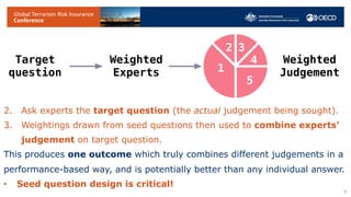 SEJ differs from, and extends, previous opinion pooling methods.
1. Experts must be rated on previous performance.
• Ask set of seed questions, to which answer is already known.
• Performance on seed questions ascertains expert’s weighting.
2. Ask experts the target question (the actual judgement being sought).
3. Weightings drawn from seed questions then used to combine experts’
judgement on target question.
This produces one outcome which truly combines different judgements in a
performance-based way, and is potentially better than any individual answer.
• Seed question design is critical!
9
Target
question
Weighted
Judgement
Weighted
Experts 1
2 3
4
5
 