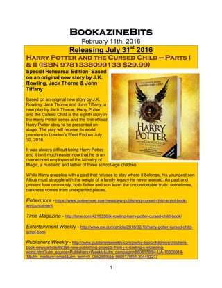 1
BookazineBits
February 11th, 2016
Releasing July 31st
2016
Harry Potter and the Cursed Child — Parts I
& II (ISBN 9781338099133 $29.99)
Special Rehearsal Edition- Based
on an original new story by J.K.
Rowling, Jack Thorne & John
Tiffany
Based on an original new story by J.K.
Rowling, Jack Thorne and John Tiffany, a
new play by Jack Thorne, Harry Potter
and the Cursed Child is the eighth story in
the Harry Potter series and the first official
Harry Potter story to be presented on
stage. The play will receive its world
premiere in London’s West End on July
30, 2016.
It was always difficult being Harry Potter
and it isn’t much easier now that he is an
overworked employee of the Ministry of
Magic, a husband and father of three school-age children.
While Harry grapples with a past that refuses to stay where it belongs, his youngest son
Albus must struggle with the weight of a family legacy he never wanted. As past and
present fuse ominously, both father and son learn the uncomfortable truth: sometimes,
darkness comes from unexpected places.
Pottermore - https://www.pottermore.com/news/ww-publishing-cursed-child-script-book-
announcement
Time Magazine - http://time.com/4215336/jk-rowling-harry-potter-cursed-child-book/
Entertainment Weekly - http://www.ew.com/article/2016/02/10/harry-potter-cursed-child-
script-book
Publishers Weekly - http://www.publishersweekly.com/pw/by-topic/childrens/childrens-
book-news/article/69366-new-publishing-projects-from-j-k-rowling-s-wizarding-
world.html?utm_source=Publishers+Weekly&utm_campaign=8608178f84-UA-15906914-
1&utm_medium=email&utm_term=0_0bb2959cbb-8608178f84-304492217
 