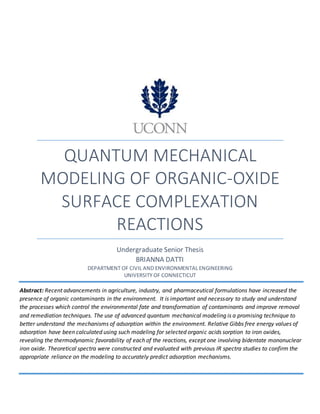 0
QUANTUM MECHANICAL
MODELING OF ORGANIC-OXIDE
SURFACE COMPLEXATION
REACTIONS
Undergraduate Senior Thesis
BRIANNA DATTI
DEPARTMENT OF CIVIL AND ENVIRONMENTAL ENGINEERING
UNIVERSITY OF CONNECTICUT
Abstract: Recent advancements in agriculture, industry, and pharmaceutical formulations have increased the
presence of organic contaminants in the environment. It is important and necessary to study and understand
the processes which control the environmental fate and transformation of contaminants and improve removal
and remediation techniques. The use of advanced quantum mechanical modeling is a promising technique to
better understand the mechanisms of adsorption within the environment. Relative Gibbs free energy values of
adsorption have been calculated using such modeling for selected organic acids sorption to iron oxides,
revealing the thermodynamic favorability of each of the reactions, except one involving bidentate mononuclear
iron oxide. Theoretical spectra were constructed and evaluated with previous IR spectra studies to confirm the
appropriate reliance on the modeling to accurately predict adsorption mechanisms.
 