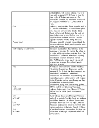 9
extrapolation, but is more reliable. The x in
xqc adds an extra SCF=QC step in case the
first order SCF does not converge. The
maxcycles changes the maximum number of
SCF cycles permitted to 512, the default is
128.
Gen Allows a user-specified basis set to be used in
a Gaussian calculation. It is used in the place
of a basis set keyword or a density fitting
basis set keyword. In this case, the basis set
description must be provided as input (in a
separate basis set input section). Used to
specify alternate density fitting basis set.
Pseudo=read Requests a model potential be substituted for
the core electrons. Read pseudopotential data
from input stream.
Scrf=(iefpcm, solvent=water) Requests a calculation be performed in the
presence of a solvent by placing the solute in
a cavity within the solvent reaction field. The
Polarizable Continuum Model (PCM) using
the integral equation formalism variant
(IEFPCM) creates solute cavity via set of
overlapping spheres. The solvent here is
specified as water
Freq Computes force constants and the resulting
vibrational frequencies. Intensities are also
computed. By default, the force constants are
determined analytically. Vibrational
frequencies are computed by determining the
second derivatives of the energy with respect
to the Cartesian nuclear coordinates and then
transforming to mass-weighted
coordinates. (only valid at stationary point)
Fe 0
LANL2DZ
D95V on first row (Dunning/Huzinaga
valence double-zeta), Los Alamos ECP plus
DZ on Na-La, Hf-Bi (used for transition
metals)
C 0
6-31+G*
O 0
6-31+G*
H 0
6-31+G*
Split-valence basis set of George Petersson,
defined as part of Complete basis set, includes
the diffuse function. A valence double-zeta
polarized basis set, adds 6 d-type Cartesian-
Gaussian polarization functions to the 6-31G
set on each atom Li through Ca and 10 f-type
Cartesian-Gaussian polarization functions on
each atom Sc through Zn (all non-transition
metal atoms)
 