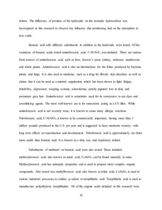 12
irritant. The difference of position of the hydroxide on the aromatic hydrocarbon was
investigated in this research to observe any influence this positioning had on the adsorption to
iron oxide.
Benzoic acid with different substituents in addition to the hydroxide were tested. Of the
variations of benzoic acids tested aminobenzoic acid, C7H7NO2, was included. There are various
food sources of aminobenzoic acid, such as liver, brewer’s yeast, kidney, molasses, mushrooms,
and whole grains. Aminobenzoic acid is also an intermediate for the folate produced by bacteria,
plants, and fungi. It is also used in medicine, such as a drug for fibrotic skin disorders as well as
claims that it can be used as a nutrient supplement which has been shown to fight fatigue,
irritability, depression, weeping eczema, scleroderma, patchy pigment loss in skin, and
premature grey hair. Aminobenzoic acid is sometimes used for its conversion to azo dyes and
crosslinking agents. The most well-known use is for sunscreens acting as a UV filter. While
aminobenzoic acid is not severely toxic, it is known to cause many allergic reactions.
Nitrobenzoic acid, C7H5NO4, is known to be commercially important, having more than 1
million pounds produced in the U.S. per year and is suggested to have moderate toxicity, with
long term effects on reproduction and development. Nitrobenzoic acid is approximately ten times
more acidic than benzoic acid. It is known as a skin, eye, and respiratory irritant.
Substituents of methanol on benzoic acid were also tested. These included
methoxybenzoic acid, also known as anisic acid, C8H8O3, can be found naturally in anise.
Methoxybenzoic acid has antiseptic properties and is used to prepare more complex organic
compounds. Also tested was methylbenzoic acid, also known as toluic acid, C8H8O2, is used in
various industrial processes to oxidize p-xylene to terephthalic acid. Terephthalic acid is used to
manufacture polyethylene terephthalate. All of the organic acids included in this research were
 
