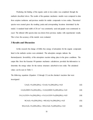 15
Predicting the binding of the organic acids to iron oxides was completed through the
methods described above. The results of the quantum mechanics models were compared to data
from sorption isotherms and previous models for similar compounds to iron oxides. Theoretical
spectra were created given the resulting peaks and corresponding locations determined by the
model. A standard band width of 20 cm-1 was consistently used and graphs were constructed in
excel. The infrared (IR) spectra data was drawn from previous studies with experimental results.
This is how the accuracy of the models were evaluated.
3 Results and Discussion
In this research the change of Gibbs free energy of adsorption for the organic compounds
listed in the methods section were calculated. The adsorption energies indicate the
thermodynamic favorability of the adsorption reaction taking place in the given conditions. The
output files from the Gaussian 09 quantum mechanics calculations provided the information to
determine the energy values for the various structures adsorbed to iron oxide. The calculated
values can be seen in Table 3.
The following equations (Equation 12 through 21) are the chemical reactions that were
investigated:
C7H6O3 + Fe2(OH)5(OH2)4 →C7H5O3∙ Fe2(OH)4(OH2)4 +H2O (12)
C7H5O2COOH+Fe2(OH)5(OH2)4 →C7H4O2COOH∙ Fe2(OH)4(OH2)4 +H2O (13)
CH3C6H4COOH+ Fe2(OH)5(OH2)4 →CH3C6H3COOH∙ Fe2(OH)4(OH2)4 +H2O (14)
NC7H5O4 +Fe2(OH)5(OH2)4 →NC7H4O4∙ Fe2(OH)4(OH2)4 +H2O (15)
NH3C7H5O4 +Fe2(OH)5(OH2)4 →NH3C7H4O4∙ Fe2(OH)4(OH2)4 +H2O (16)
 