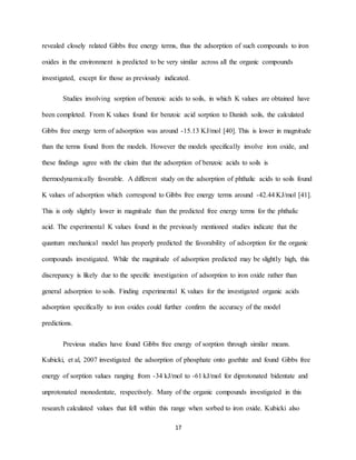 17
revealed closely related Gibbs free energy terms, thus the adsorption of such compounds to iron
oxides in the environment is predicted to be very similar across all the organic compounds
investigated, except for those as previously indicated.
Studies involving sorption of benzoic acids to soils, in which K values are obtained have
been completed. From K values found for benzoic acid sorption to Danish soils, the calculated
Gibbs free energy term of adsorption was around -15.13 KJ/mol [40]. This is lower in magnitude
than the terms found from the models. However the models specifically involve iron oxide, and
these findings agree with the claim that the adsorption of benzoic acids to soils is
thermodynamically favorable. A different study on the adsorption of phthalic acids to soils found
K values of adsorption which correspond to Gibbs free energy terms around -42.44 KJ/mol [41].
This is only slightly lower in magnitude than the predicted free energy terms for the phthalic
acid. The experimental K values found in the previously mentioned studies indicate that the
quantum mechanical model has properly predicted the favorability of adsorption for the organic
compounds investigated. While the magnitude of adsorption predicted may be slightly high, this
discrepancy is likely due to the specific investigation of adsorption to iron oxide rather than
general adsorption to soils. Finding experimental K values for the investigated organic acids
adsorption specifically to iron oxides could further confirm the accuracy of the model
predictions.
Previous studies have found Gibbs free energy of sorption through similar means.
Kubicki, et al, 2007 investigated the adsorption of phosphate onto goethite and found Gibbs free
energy of sorption values ranging from -34 kJ/mol to -61 kJ/mol for diprotonated bidentate and
unprotonated monodentate, respectively. Many of the organic compounds investigated in this
research calculated values that fell within this range when sorbed to iron oxide. Kubicki also
 