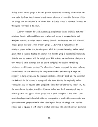 19
findings which indicate groups in the ortho position increase the favorability of adsorption. The
same study also found that for natural organic matter adsorbing to iron oxides the typical Gibbs
free energy value of adsorption is -35 kJ/mol, which is closely related to the values calculated for
the organic compounds in this study.
A review completed by MacKay, et al. [3], using infrared studies concluded that para-
substituted benzoic acids would have great bond strength to iron for compounds that had
nonligand substitutes with high electron donating potential. It is suggested that such substitutes
increase proton dissociation from hydroxyl groups [3]. However, if we take two of the
substituent groups studied here, the nitro group, which is electron withdrawing, and the methyl
group, which is electron donating, the structure with the nitro group is more thermodynamically
favorable than the structure with the methyl group. This indicates the mechanisms of sorption is
more related to cation exchange, as in this case it is expected that electron withdrawing
substituents would increase sorption. The adsorption of organic compounds by cation exchange
to soils is expected to be affected by the charge delocalization with heterocyclic rings, the
proximity of charge groups, and the molecular orientation in the clay interlayer. The same study
also indicated that the increase of a compounds size would increase the sorption by surface
complexation [3]. The majority of the compounds in this study are of relatively similar size, thus
this aspect has not been fully tested here. Previous studies have found, as mentioned, that the
number, position, and type of anionic groups have an effect on sorption to iron oxides. Amine
groups have been found to have little effect on complexation to metal oxides, as the results here
agree as the amine group substituent had a lower negative Gibbs free energy value. Here the
phthalic acid is expected to sorb similarly to other compounds with adjacent carboxyl groups [3].
 