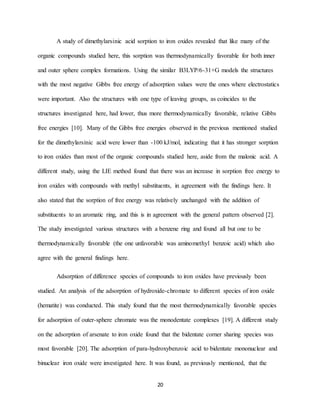 20
A study of dimethylarsinic acid sorption to iron oxides revealed that like many of the
organic compounds studied here, this sorption was thermodynamically favorable for both inner
and outer sphere complex formations. Using the similar B3LYP/6-31+G models the structures
with the most negative Gibbs free energy of adsorption values were the ones where electrostatics
were important. Also the structures with one type of leaving groups, as coincides to the
structures investigated here, had lower, thus more thermodynamically favorable, relative Gibbs
free energies [10]. Many of the Gibbs free energies observed in the previous mentioned studied
for the dimethylarsinic acid were lower than -100 kJ/mol, indicating that it has stronger sorption
to iron oxides than most of the organic compounds studied here, aside from the malonic acid. A
different study, using the LIE method found that there was an increase in sorption free energy to
iron oxides with compounds with methyl substituents, in agreement with the findings here. It
also stated that the sorption of free energy was relatively unchanged with the addition of
substituents to an aromatic ring, and this is in agreement with the general pattern observed [2].
The study investigated various structures with a benzene ring and found all but one to be
thermodynamically favorable (the one unfavorable was aminomethyl benzoic acid) which also
agree with the general findings here.
Adsorption of difference species of compounds to iron oxides have previously been
studied. An analysis of the adsorption of hydroxide-chromate to different species of iron oxide
(hematite) was conducted. This study found that the most thermodynamically favorable species
for adsorption of outer-sphere chromate was the monodentate complexes [19]. A different study
on the adsorption of arsenate to iron oxide found that the bidentate corner sharing species was
most favorable [20]. The adsorption of para-hydroxybenzoic acid to bidentate mononuclear and
binuclear iron oxide were investigated here. It was found, as previously mentioned, that the
 