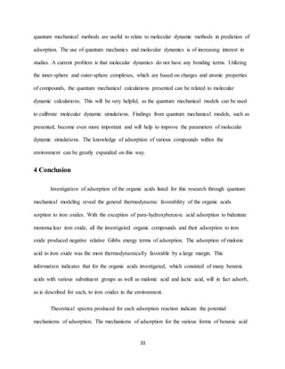 33
quantum mechanical methods are useful to relate to molecular dynamic methods in prediction of
adsorption. The use of quantum mechanics and molecular dynamics is of increasing interest in
studies. A current problem is that molecular dynamics do not have any bonding terms. Utilizing
the inner-sphere and outer-sphere complexes, which are based on charges and atomic properties
of compounds, the quantum mechanical calculations presented can be related to molecular
dynamic calculations. This will be very helpful, as the quantum mechanical models can be used
to calibrate molecular dynamic simulations. Findings from quantum mechanical models, such as
presented, become even more important and will help to improve the parameters of molecular
dynamic simulations. The knowledge of adsorption of various compounds within the
environment can be greatly expanded on this way.
4 Conclusion
Investigation of adsorption of the organic acids listed for this research through quantum
mechanical modeling reveal the general thermodynamic favorability of the organic acids
sorption to iron oxides. With the exception of para-hydroxybenzoic acid adsorption to bidentate
mononuclear iron oxide, all the investigated organic compounds and their adsorption to iron
oxide produced negative relative Gibbs energy terms of adsorption. The adsorption of malonic
acid to iron oxide was the most thermodynamically favorable by a large margin. This
information indicates that for the organic acids investigated, which consisted of many benzoic
acids with various substituent groups as well as malonic acid and lactic acid, will in fact adsorb,
as is described for each, to iron oxides in the environment.
Theoretical spectra produced for each adsorption reaction indicate the potential
mechanisms of adsorption. The mechanisms of adsorption for the various forms of benzoic acid
 