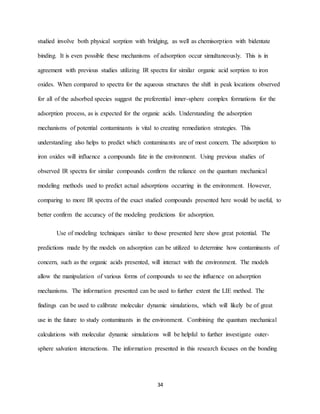 34
studied involve both physical sorption with bridging, as well as chemisorption with bidentate
binding. It is even possible these mechanisms of adsorption occur simultaneously. This is in
agreement with previous studies utilizing IR spectra for similar organic acid sorption to iron
oxides. When compared to spectra for the aqueous structures the shift in peak locations observed
for all of the adsorbed species suggest the preferential inner-sphere complex formations for the
adsorption process, as is expected for the organic acids. Understanding the adsorption
mechanisms of potential contaminants is vital to creating remediation strategies. This
understanding also helps to predict which contaminants are of most concern. The adsorption to
iron oxides will influence a compounds fate in the environment. Using previous studies of
observed IR spectra for similar compounds confirm the reliance on the quantum mechanical
modeling methods used to predict actual adsorptions occurring in the environment. However,
comparing to more IR spectra of the exact studied compounds presented here would be useful, to
better confirm the accuracy of the modeling predictions for adsorption.
Use of modeling techniques similar to those presented here show great potential. The
predictions made by the models on adsorption can be utilized to determine how contaminants of
concern, such as the organic acids presented, will interact with the environment. The models
allow the manipulation of various forms of compounds to see the influence on adsorption
mechanisms. The information presented can be used to further extent the LIE method. The
findings can be used to calibrate molecular dynamic simulations, which will likely be of great
use in the future to study contaminants in the environment. Combining the quantum mechanical
calculations with molecular dynamic simulations will be helpful to further investigate outer-
sphere salvation interactions. The information presented in this research focuses on the bonding
 