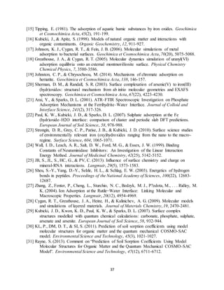 37
[15] Tipping, E. (1981). The adsorption of aquatic humic substances by iron oxides. Geochimica
et Cosmochimica Acta, 45(2), 191-199.
[16] Kubicki, J., & Apitz, S. (1998). Models of natural organic matter and interactions with
organic contaminants. Organic Geochemistry, 12, 911-927.
[17] Johnson, K. J., Cygan, R. T., & Fein, J. B. (2006). Molecular simulations of metal
adsorption to bacterial surfaces. Geochimica et Cosmochimica Acta, 70(20), 5075-5088.
[18] Greathouse, J. A., & Cygan, R. T. (2005). Molecular dynamics simulation of uranyl(VI)
adsorption equilibria onto an external montmorillonite surface. Physical Chemistry
Chemical Physics, 7, 3580-3586.
[19] Johnston, C. P., & Chrysochoou, M. (2014). Mechanisms of chromate adsorption on
hematite. Geochimica et Cosmochimica Acta, 138, 146-157.
[20] Sherman, D. M., & Randall, S. R. (2003). Surface complexation of arsenic(V) to iron(III)
(hydr)oxides: structural mechanism from ab initio molecular geometries and EXAFS
spectroscopy. Geochimica et Cosmochimica Acta, 67(22), 4223-4230.
[21] Arai, Y., & Sparks, D. L. (2001). ATR–FTIR Spectroscopic Investigation on Phosphate
Adsorption Mechanisms at the Ferrihydrite–Water Interface. Journal of Colloid and
Interface Science, 241(2), 317-326.
[22] Paul, K. W., Kubicki, J. D., & Sparks, D. L. (2007). Sulphate adsorption at the Fe
(hydr)oxide–H2O interface: comparison of cluster and periodic slab DFT predictions.
European Journal of Soil Science, 58, 978-988.
[23] Strongin, D. R., Grey, C. P., Parise, J. B., & Kubicki, J. D. (2010). Surface science studies
of environmentally relevant iron (oxy)hydroxides ranging from the nano to the macro-
regime. Surface Science, 604, 1065-1071.
[24] Wall, I. D., Leach, A. R., Salt, D. W., Ford, M. G., & Essex, J. W. (1999). Binding
Constants of Neuraminidase Inhibitors:  An Investigation of the Linear Interaction
Energy Method. Journal of Medicinal Chemistry, 42(25), 5142-5152.
[25] JB, S., JL, S., HC, G., & PV, C. (2013). Influence of surface chemistry and charge on
mineral-RNA interactions. Langmuir, 29(5), 1573-1583.
[26] Sheu, S.-Y., Yang, D.-Y., Selzle, H. L., & Schlag, E. W. (2003). Energetics of hydrogen
bonds in peptides. Proceedings of the National Academy of Sciences, 100(22), 12683-
12687.
[27] Zhang, Z., Fenter, P., Cheng, L., Sturchio, N. C., Bedzyk, M. J., P?edota, M., . . . Ridley, M.
K. (2004). Ion Adsorption at the Rutile−Water Interface:  Linking Molecular and
Macroscopic Properties. Langmuir, 20(12), 4954-4969.
[28] Cygan, R. T., Greathouse, J. A., Heinz, H., & Kalinichev, A. G. (2009). Molecular models
and simulations of layered materials. Journal of Materials Chemistry, 19, 2470-2481.
[29] Kubicki, J. D., Kwon, K. D., Paul, K. W., & Sparks, D. L. (2007). Surface complex
structures modelled with quantum chemical calculations: carbonate, phosphate, sulphate,
arsenate and arsenite. European Journal of Soil Science, 58, 932-944.
[30] KL, P., DM, D. T., & SI, S. (2011). Prediction of soil sorption coefficients using model
molecular structures for organic matter and the quantum mechanical COSMO-SAC
model. Environmental Science and Technology, 45(3), 1021-1027.
[31] Rayne, S. (2013). Comment on “Prediction of Soil Sorption Coefficients Using Model
Molecular Structures for Organic Matter and the Quantum Mechanical COSMO-SAC
Model”. Environmental Science and Technology, 47(12), 6711-6712.
 