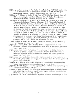 38
[32] Zheng, A., Chen, L., Yang, J., Yue, Y., Ye, C., Lu, X., & Deng, F. (2005). Prediction of the
13C NMR chemical shifts of organic species adsorbed on H-ZSM-5 zeolite by the
ONIOM-GIAO method. Chemical Communications, (19), 2474-2476.
[33] Chen, Y. F., Babarao, R., Sandler, S. I., & Jiang, J. W. (2010). Metal−Organic Framework
MIL-101 for Adsorption and Effect of Terminal Water Molecules: From Quantum
Mechanics to Molecular Simulation. Langmuir, 26(11), 8743-8750.
[34] Gaussian 09, Frisch M. J., G. W. Trucks, H. B. Schlegel, G. E. Scuseria, M. A. Robb, J. R.
Cheeseman, G. Scalmani, V. Barone, B. Mennucci, G. A. Petersson, H. Nakatsuji, M.
Caricato, X. Li, H. P. Hratchian, A. F. Izmaylov, J. Bloino, G. Zheng, J. L. Sonnenberg,
M. Hada, M. Ehara, K. Toyota, R. Fukuda, J. Hasegawa, M. Ishida, T. Nakajima, Y.
Honda, O. Kitao, H. Nakai, T. Vreven, J. A. Montgomery, Jr., J. E. Peralta, F. Ogliaro,
M. Bearpark, J. J. Heyd, E. Brothers, K. N. Kudin, V. N. Staroverov, R. Kobayashi, J.
Normand, K. Raghavachari, A. Rendell, J. C. Burant, S. S. Iyengar, J. Tomasi, M. Cossi,
N. Rega, J. M. Millam, M. Klene, J. E. Knox, J. B. Cross, V. Bakken, C. Adamo, J.
Jaramillo, R. Gomperts, R. E. Stratmann, O. Yazyev, A. J. Austin, R. Cammi, C. Pomelli,
J. W. Ochterski, R. L. Martin, K. Morokuma, V. G. Zakrzewski, G. A. Voth, P. Salvador,
J. J. Dannenberg, S. Dapprich, A. D. Daniels, Ö. Farkas, J. B. Foresman, J. V. Ortiz, J.
Cioslowski, and D. J. Fox, Gaussian, Inc., Wallingford CT, 2009.
[35] T.H. Dunning Jr. and P.J. Hay, in Modern Theoretical Chemistry, Ed. H. F. Schaefer III,
Vol. 3 (Plenum, New York, 1977) 1-28.
[36] Hay, P. J., & Wadt, W. R. (1985). Ab initio effective core potentials for molecular
calculations. Potentials for the transition metal atoms Sc to Hg. The Journal of Chemical
Physics, 82(1), 270-283.
[37] Petersson, G. A., Bennett, A., Tensfeldt, T. G., Al‐Laham, M. A., Shirley, W. A., &
Mantzaris, J. (1988). A complete basis set model chemistry. I. The total energies of
closed‐shell atoms and hydrides of the first‐row elements. The Journal of chemical
physics, 89(4), 2193-2218.
[38] Petersson, G. A., & Al‐Laham, M. A. (1991). A complete basis set model chemistry. II.
Open‐shell systems and the total energies of the first‐row atoms. The Journal of chemical
physics, 94(9), 6081-6090.
[39] Kung, K. H., McBride, M. B. (1989). Adsorption of Para-substituted Benzoates on Iron
Oxides. Soil Science Society of America Journal, (53), 1673-1678.
[40] Lokke, H. (1984). Sorption of selected organic pollutants in Danish soils. Ecotoxicology and
Environmental Safety, 8(5), 395-409.
[41] Yang, F., Wang, M. Wang, Z. (2013). Sorption behavior of 17 phthalic acid esters on three
soils: effects of pH and dissolved organic matter, sorption coefficient measurement and
QSPR study. Chemosphere, 93(1), 82-89.
[42] Ochterski, J. W. (2000). Thermochemistry in gaussian. Gaussian Inc, Pittsburgh, PA, 1-17.
 