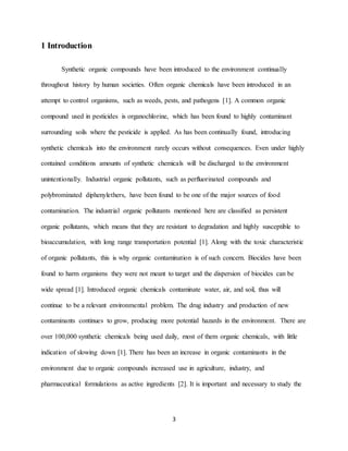 3
1 Introduction
Synthetic organic compounds have been introduced to the environment continually
throughout history by human societies. Often organic chemicals have been introduced in an
attempt to control organisms, such as weeds, pests, and pathogens [1]. A common organic
compound used in pesticides is organochlorine, which has been found to highly contaminant
surrounding soils where the pesticide is applied. As has been continually found, introducing
synthetic chemicals into the environment rarely occurs without consequences. Even under highly
contained conditions amounts of synthetic chemicals will be discharged to the environment
unintentionally. Industrial organic pollutants, such as perfluorinated compounds and
polybrominated diphenylethers, have been found to be one of the major sources of food
contamination. The industrial organic pollutants mentioned here are classified as persistent
organic pollutants, which means that they are resistant to degradation and highly susceptible to
bioaccumulation, with long range transportation potential [1]. Along with the toxic characteristic
of organic pollutants, this is why organic contamination is of such concern. Biocides have been
found to harm organisms they were not meant to target and the dispersion of biocides can be
wide spread [1]. Introduced organic chemicals contaminate water, air, and soil, thus will
continue to be a relevant environmental problem. The drug industry and production of new
contaminants continues to grow, producing more potential hazards in the environment. There are
over 100,000 synthetic chemicals being used daily, most of them organic chemicals, with little
indication of slowing down [1]. There has been an increase in organic contaminants in the
environment due to organic compounds increased use in agriculture, industry, and
pharmaceutical formulations as active ingredients [2]. It is important and necessary to study the
 
