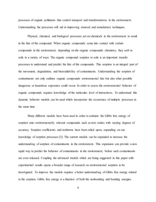 4
processes of organic pollutants that control transport and transformations in the environment.
Understanding the processes will aid in improving removal and remediation techniques.
Physical, chemical, and biological processes act on chemicals in the environment to result
in the fate of the compound. When organic compounds come into contact with certain
compounds in the environment, depending on the organic compounds chemistry, they sorb to
soils in a variety of ways. The organic compound sorption to soils is an important transfer
processes to understand and predict the fate of the compounds. This sorption is an integral part of
the movement, degradation, and bioavailability of contaminants. Understanding the sorption of
contaminants not only outlines organic compounds environmental fate but also what possible
dangerous or hazardous exposures could occur. In order to assess the environmental behavior of
organic compounds requires knowledge of the molecular level of interactions. To understand this
dynamic behavior models can be used which incorporate the occurrence of multiple processes at
the same time.
Many different models have been used in order to estimate the Gibbs free energy of
sorption onto environmentally relevant compounds such as iron oxides with varying degrees of
accuracy. Sorption coefficients and isotherms have been relied upon, expanding on our
knowledge of sorption processes [3]. The current models can be expanded to increase the
understanding of sorption of contaminants in the environment. This expansion can provide a new
rapid way to predict the behavior of contaminants in the environment, before such contaminants
are even released. Coupling the advanced models which are being suggested in this paper with
experimental results opens a broader range of research on environmental sorption to be
investigated. To improve the models requires a better understanding of Gibbs free energy related
to the sorption. Gibbs free energy is a function of both the nonbonding and bonding energies.
 