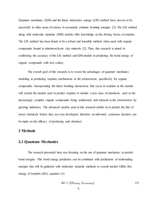 5
Quantum mechanics (QM) and the linear interaction energy (LIE) method have proven to be
successful in other areas of science to accurately estimate bonding energies [2]. The LIE method
along with molecular dynamic (MD) models offer knowledge on the driving forces of sorption.
The LIE method has been found to be a robust and tractable method when used with organic
compounds bound to aluminosolicate clay minerals [2]. Thus, this research is aimed at
confirming the accuracy of the LIE method and QM models in predicting the bond energy of
organic compounds with iron oxides.
The overall goal of this research is to reveal the advantages of quantum mechanics
modeling in predicting sorption mechanisms in the environment, specifically for organic
compounds. Incorporating the direct bonding interactions that occur in sorption in the models
will extend the models used to predict sorption to include a new class of chemicals, such as the
increasingly complex organic compounds being synthesized and released to the environment by
growing industries. The advanced models used in this research enable us to predict the fate of
newer chemicals before they are even developed, therefore an informed, conscious decision can
be made on the efficacy of producing said chemical.
2 Methods
2.1 Quantum Mechanics
The research presented here was focusing on the use of quantum mechanics to predict
bond energies. This bond energy prediction can be combined with predictions of nonbonding
energies that will be gathered with molecular dynamic methods to overall predict Gibbs free
energy of sorption (∆𝐺), equation (1).
∆𝐺 = 𝑓(Ebinding, Enonbinding) (1)
 