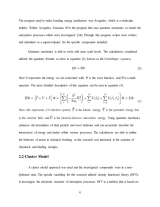 6
The program used to make bonding energy predictions was Avogadro, which is a molecular
builder. Within Avogadro, Gaussian 09 is the program that uses quantum mechanics to model the
adsorption processes which were investigated [34]. Through this program scripts were written
and submitted to a supercomputer for the specific compounds included.
Quantum mechanics is able to work with nano scale levels. The calculations completed
utilized the quantum formula as show in equation (2), known as the Schrödinger equation.
𝐸𝛹 = Ĥ𝛹 (2)
Here E represents the energy we are concerned with, 𝛹 is the wave function, and Ĥ is a math
operator. The more detailed description of this equation can be seen in equation (3).
(3)
Here, this represents a N-electron system, is the kinetic energy, is the potential energy due
to the external field, and is the electron-electron interaction energy. Using quantum mechanics
enhances the description of dual particle and wave behavior and can accurately describe the
interactions of energy and matter within various processes. The calculations are able to outline
the behavior of atoms in chemical bonding, as this research was interested in the sorption of
chemicals and binding energies.
2.2 Cluster Model
A cluster model approach was used and the investigated compounds were in a non-
hydrated state. The specific modeling for this research utilized density functional theory (DFT),
to investigate the electronic structure of adsorption processes. DFT is a method that is based on
 