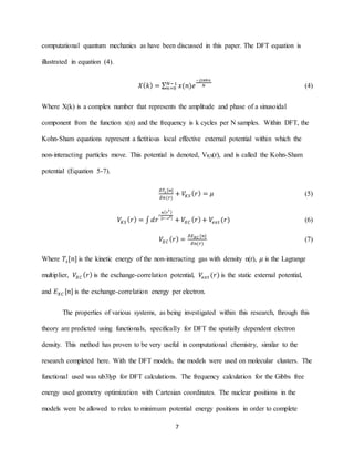 7
computational quantum mechanics as have been discussed in this paper. The DFT equation is
illustrated in equation (4).
𝑋( 𝑘) = ∑ 𝑥(𝑛)𝑒
−𝑗2𝜋𝑘𝑛
𝑁𝑁−1
𝑛=0 (4)
Where X(k) is a complex number that represents the amplitude and phase of a sinusoidal
component from the function x(n) and the frequency is k cycles per N samples. Within DFT, the
Kohn-Sham equations represent a fictitious local effective external potential within which the
non-interacting particles move. This potential is denoted, VKS(r), and is called the Kohn-Sham
potential (Equation 5-7).
𝛿𝑇𝑠 [𝑛]
𝛿𝑛(𝑟)
+ 𝑉𝐾𝑆 ( 𝑟) = 𝜇 (5)
𝑉𝐾𝑆 ( 𝑟) = ∫ 𝑑𝑟
′
𝑛( 𝑟′)
| 𝑟−𝑟′|
+ 𝑉𝑋𝐶 ( 𝑟)+ 𝑉𝑒𝑥𝑡 (𝑟) (6)
𝑉𝑋𝐶 ( 𝑟) =
𝛿𝐸 𝑋𝐶 [𝑛]
𝛿𝑛(𝑟)
(7)
Where 𝑇𝑠[𝑛] is the kinetic energy of the non-interacting gas with density n(r), 𝜇 is the Lagrange
multiplier, 𝑉𝑋𝐶 ( 𝑟) is the exchange-correlation potential, 𝑉𝑒𝑥𝑡 (𝑟) is the static external potential,
and 𝐸 𝑋𝐶 [𝑛] is the exchange-correlation energy per electron.
The properties of various systems, as being investigated within this research, through this
theory are predicted using functionals, specifically for DFT the spatially dependent electron
density. This method has proven to be very useful in computational chemistry, similar to the
research completed here. With the DFT models, the models were used on molecular clusters. The
functional used was ub3lyp for DFT calculations. The frequency calculation for the Gibbs free
energy used geometry optimization with Cartesian coordinates. The nuclear positions in the
models were be allowed to relax to minimum potential energy positions in order to complete
 