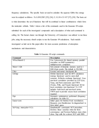8
frequency calculations. The specific basis set used to calculate the aqueous Gibbs free energy
were be scripted as follows: Fe LANL2DZ [35], [36], C, O, H 6-31+G* [37], [38]. The basis set
is what determines the set of functions that will be combined in linear combinations which form
the molecular orbitals. Table 1 shows a list of the commands used in the Gaussian 09 scripts
submitted for each of the investigated compounds and a description of what each command is
calling for. The hornet cluster run through the University of Connecticut was utilized to run these
jobs, using the necessary sbatch scripts to run the Gaussian 09 calculations. Such models
investigated as laid out in this paper allow for more accurate predictions of adsorption
mechanisms and characteristics.
Table 1: Gaussian 09 script commands.
Command Description
NProcShared=2 Use 2 processors for shared memory parallel
execution on SMP (symmetric)
multiprocessor computers.
Mem=1 GB Sets amount of dynamic memory used to 1
GB 8-byte words. The default is 256 MB.
Chk= Locates and names checkpoint file.
Ub3lyp Hybrid functional used for DFT calculation
(energy functional used in open shell
systems). B-Becke exchange functional. Uses
non-local correlation provided by LYP (Lee,
Yang, and Parr) expression and VWN
(Vosko, Wilk, and Nusair) functional III for
local correlation (not functional V). LYP
includes both local and non-local terms,
VWN used to provide excess local correlation
required.
Opt Geometry optimization performed (frequency
calculation for delta G).
Guess=core Initial guess for Hartree-Fock wavefuntion.
Requests core Hamiltonian be diagonalized to
form initial guess.
Scf=(xqc, maxcycles=512) Quadratically convergent SCF procedure.
Involves linear searches when far from
convergence and Newton-Paphson steps when
close. Xqc calls for a slower SCF with DIIS
 