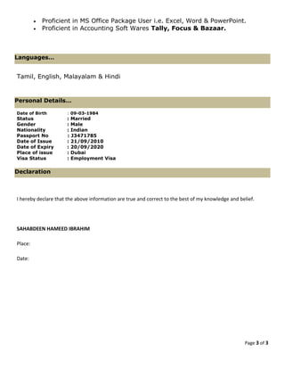 • Proficient in MS Office Package User i.e. Excel, Word & PowerPoint.
• Proficient in Accounting Soft Wares Tally, Focus & Bazaar.
Tamil, English, Malayalam & Hindi
Date of Birth : 09-03-1984
Status : Married
Gender : Male
Nationality : Indian
Passport No : J3471785
Date of Issue : 21/09/2010
Date of Expiry : 20/09/2020
Place of issue : Dubai
Visa Status : Employment Visa
I hereby declare that the above information are true and correct to the best of my knowledge and belief.
SAHABDEEN HAMEED IBRAHIM
Place:
Date:
Page 3 of 3
Personal Details…
Languages…
Declaration
 