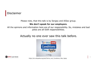 Disclaimer
Please note, that this talk is by Sergey and AISec group.
We don't speak for our employers.
All the opinions and information here are of our responsibility. So, mistakes and bad
jokes are all OUR responsibilities.
3
Actually no one ever saw this talk before.
https://en.wikipedia.org/wiki/Terms_and_Conditions_May_Apply
 