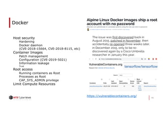 46
Docker
Host security
Hardening
Docker daemon
(CVE-2018-15664, CVE-2018-8115, etc)
Container Images
Patch management
Configuration (CVE-2019-5021)
Information leakage
Trust
Root access
Running containers as Root
Processes as Root
CAP_SYS_ADMIN privilege
Limit Compute Resources
The issue was first discovered back in
August 2015, patched in November, then
accidentally re-opened three weeks later,
in December 2015, only to be re-
discovered again by a Cisco Umbrella
researcher in January this year.
https://vulnerablecontainers.org/
 