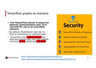 53
Tensorflow graphs as malware
§ The TensorFlow server is meant for
internal communication only. It is
not built for use in an untrusted
network.
§ By default, ModelServer also has no
built-in mechanism for authentication.
§ TensorFlow may read and write files,
send and receive data over the network,
and even spawn additional processes.
https://data-flair.training/blogs/tensorflow-security/
https://github.com/tensorflow/tensorflow/blob/master/SECURITY.md
 