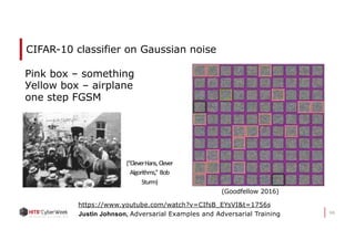 CIFAR-10 classifier on Gaussian noise
66
(Goodfellow 2016)
https://www.youtube.com/watch?v=CIfsB_EYsVI&t=1756s
Justin Johnson, Adversarial Examples and Adversarial Training
(“CleverHans, Clever
Algorithms,” Bob
Sturm)
Pink box – something
Уellow box – airplane
one step FGSM
 
