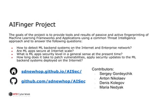 AIFinger Project
The goals of the project is to provide tools and results of passive and active fingerprinting of
Machine Learning Frameworks and Applications using a common Threat Intelligence
approach and to answer the following questions:
● How to detect ML backend systems on the Internet and Enterprise network?
● Are ML apps secure at Internet scale?
● What is ML apps security level in a general sense at the present time?
● How long does it take to patch vulnerabilities, apply security updates to the ML
backend systems deployed on the Internet?
sdnewhop.github.io/AISec/
github.com/sdnewhop/AISec
Contributors:
● Sergey Gordeychik
● Anton Nikolaev
● Denis Kolegov
● Maria Nedyak
 