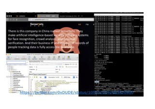 AI incidents
There is this company in China named SenseNets. They
make artificial intelligence-based security software systems
for face recognition, crowd analysis, and personal
verification. And their business IP and millions of records of
people tracking data is fully accessible to anyone.
https://twitter.com/0xDUDE/status/1095702540463820800
 