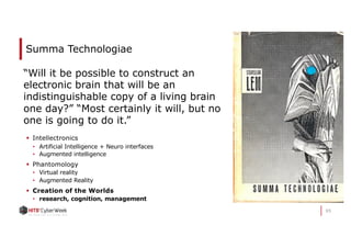 95
Summa Technologiae
§ Intellectronics
• Artificial Intelligence + Neuro interfaces
• Augmented intelligence
§ Phantomology
• Virtual reality
• Augmented Reality
§ Creation of the Worlds
• research, cognition, management
“Will it be possible to construct an
electronic brain that will be an
indistinguishable copy of a living brain
one day?” “Most certainly it will, but no
one is going to do it.”
 