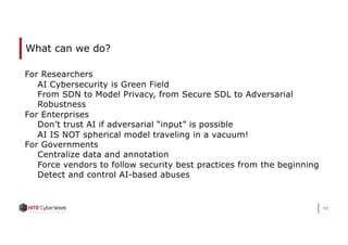 98
What can we do?
For Researchers
AI Cybersecurity is Green Field
From SDN to Model Privacy, from Secure SDL to Adversarial
Robustness
For Enterprises
Don’t trust AI if adversarial “input” is possible
AI IS NOT spherical model traveling in a vacuum!
For Governments
Centralize data and annotation
Force vendors to follow security best practices from the beginning
Detect and control AI-based abuses
 