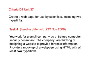Criteria D1 Unit 37,[object Object],Create a web page for use by scientists, including two hyperlinks.,[object Object],Task 4  (hand-in date: w/c  23rd Nov 2009),[object Object],You work for a small company as a  trainee computer security consultant. The company  are thinking of designing a website to provide forensic information. Provide a mock-up of a webpage using HTML with at least two hyperlinks,[object Object]