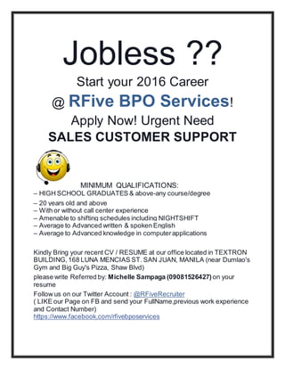 Jobless ??
Start your 2016 Career
@ RFive BPO Services!
Apply Now! Urgent Need
SALES CUSTOMER SUPPORT
MINIMUM QUALIFICATIONS:
– HIGH SCHOOL GRADUATES & above-any course/degree
– 20 years old and above
– With or without call center experience
– Amenable to shifting schedules including NIGHTSHIFT
– Average to Advanced written & spoken English
– Average to Advanced knowledge in computerapplications
Kindly Bring your recent CV / RESUME at our office located in TEXTRON
BUILDING,168 LUNA MENCIAS ST. SAN JUAN, MANILA (near Dumlao's
Gym and Big Guy's Pizza, Shaw Blvd)
please write Referred by: Michelle Sampaga (09081526427) on your
resume
Follow us on our Twitter Account : @RFiveRecruiter
( LIKE our Page on FB and send your FullName,previous work experience
and Contact Number)
https://www.facebook.com/rfivebposervices
 