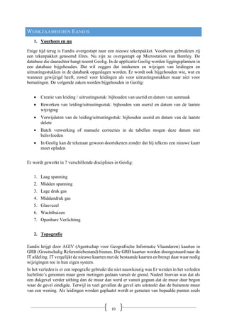 WERKZAAMHEDEN EANDIS
1. Voorheen en nu
Enige tijd terug is Eandis overgestapt naar een nieuwe tekenpakket. Voorheen gebruikten zij
een tekenpakket genoemd Elres. Nu zijn ze overgestapt op Microstation van Bentley. De
database die daarachter hangt noemt Geolig. In de applicatie Geolig worden liggingsplannen in
een database bijgehouden. Dat wil zeggen dat intekenen en wijzigen van leidingen en
uitrustingsstukken in de databank opgeslagen worden. Er wordt ook bijgehouden wie, wat en
wanneer gewijzigd heeft, zowel voor leidingen als voor uitrustingsstukken maar niet voor
bematingen. De volgende zaken worden bijgehouden in Geolig:
• Creatie van leiding / uitrustingsstuk: bijhouden van userid en datum van aanmaak
• Bewerken van leiding/uitrustingsstuk: bijhouden van userid en datum van de laatste
wijziging
• Verwijderen van de leiding/uitrustingsstuk: bijhouden userid en datum van de laatste
delete
• Batch verwerking of manuele correcties in de tabellen mogen deze datum niet
beïnvloeden
• In Geolig kan de tekenaar gewoon doortekenen zonder dat hij telkens een nieuwe kaart
moet opladen
Er wordt gewerkt in 7 verschillende disciplines in Geolig:
1. Laag spanning
2. Midden spanning
3. Lage druk gas
4. Middendruk gas
5. Glasvezel
6. Wachtbuizen
7. Openbare Verlichting
2. Topografie
Eandis krijgt door AGIV (Agentschap voor Geografische Informatie Vlaanderen) kaarten in
GRB (Grootschalig Referentiebestand) binnen. Die GRB kaarten worden doorgestuurd naar de
IT afdeling. IT vergelijkt de nieuwe kaarten met de bestaande kaarten en brengt daar waar nodig
wijzigingen toe in hun eigen system.
In het verleden is er een topografie gebruikt die niet nauwkeurig was Er werden in het verleden
luchtfoto’s genomen maar geen metingen gedaan vanuit de grond. Nadeel hiervan was dat als
een dakgevel verder uithing dan de muur dan werd er vanuit gegaan dat de muur daar begon
waar de gevel eindigde. Terwijl in veel gevallen de gevel iets uitsteekt dan de buitenste muur
van een woning. Als leidingen worden geplaatst wordt er gemeten van bepaalde punten zoals
10
 