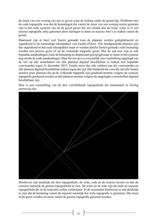 de muur van een woning om aan te geven waar de leiding onder de grond ligt. Probleem met
de oude topografie was dat de bematingen die vanuit de muur van een woning waren gemeten
zijn in het oude systeem van uit de gevel gewet die iets uitstak dan de muur. Later is er een
nieuwe topografie erbij gekomen door metingen te doen en nieuwe foto’s te maken vanuit de
grond.
Daarnaast zijn er heel veel fouten gemaakt toen de plannen werden gedigitaliseerd en
ingetekend in de toenmalige tekenpakket van Eandis (Elres). Alle handgeteknde plannen zijn
dus ingetekend in het oude tekenpakket maar er werden allerlei fouten gemaakt zoals bemating
werden niet precies gezet of op de verkeerde topgrafie gezet. Met de tijd mee zijn er ook
bepaalde aanduidingen zoals de bemating en dieptemaat gewijzigd maar er staan in het systeem
nog steeds de oude aanduidingen. Daar boven op is er recentelijk een verplichting opgelegd van
de wet op alle netuitbaters om alle plannen digitaal beschikbaar te maken met bepaalde
voorwaardes tegen 31 december 2015. Eandis moet dus ook voldoen aan die voorwaardes en
alle plannen digitaal beschikbaar maken tegen die tijd. Dat betekend dat voor die tijd alle fouten
moeten eruit, plannen die op de verkeerde topgrafie zijn getekend moeten volgens de correcte
topografie getekend worden en alle plannen moeten volgens de opgelegde voorschriften digitaal
beschikbaar zijn.
Hier is een voorstelling van de drie verschillende topografieën die momenteel in Geolig
aanwezig zijn:
Hierboven zijn duidelijk die drie topografieën, de witte, rode en de meeste recente en dus de
correcte namelijk de groene topografieën te zien. De witte en de rode zijn de oude en onjuiste
topografieën die in de toekomst zullen verdwijnen. In de screenshot hierboven is ook duidelijk
te zien dat de bemating vanuit de onjuiste namelijk het witte topografie is genomen. Die moet
recht gezet worden en moet vanuit de groene topografie gemeten worden.
11
 